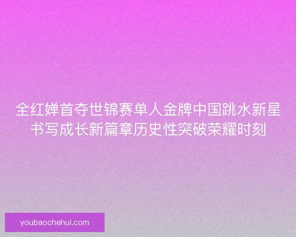 全红婵首夺世锦赛单人金牌中国跳水新星书写成长新篇章历史性突破荣耀时刻