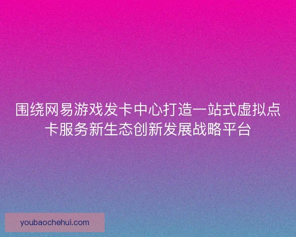 围绕网易游戏发卡中心打造一站式虚拟点卡服务新生态创新发展战略平台