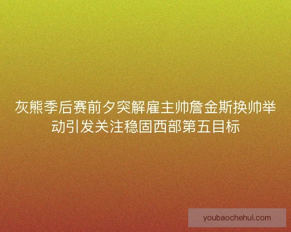 灰熊季后赛前夕突解雇主帅詹金斯换帅举动引发关注稳固西部第五目标