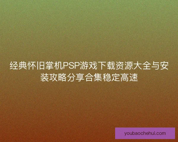 经典怀旧掌机PSP游戏下载资源大全与安装攻略分享合集稳定高速