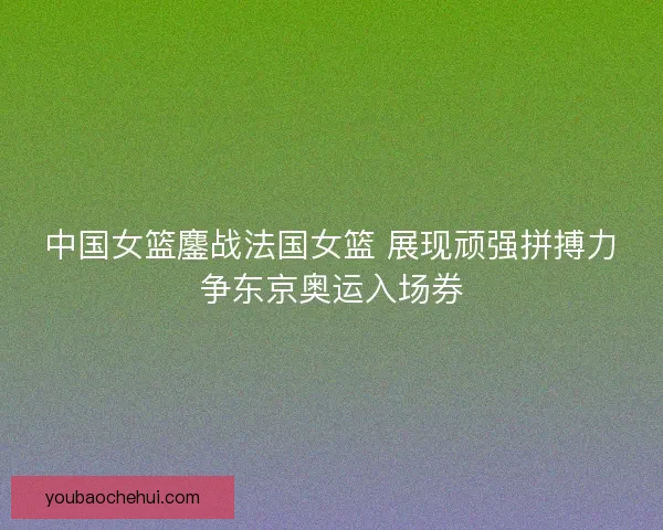 中国女篮鏖战法国女篮 展现顽强拼搏力争东京奥运入场券