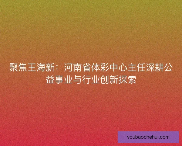 聚焦王海新：河南省体彩中心主任深耕公益事业与行业创新探索