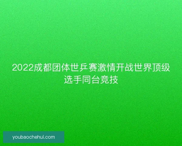 2022成都团体世乒赛激情开战世界顶级选手同台竞技
