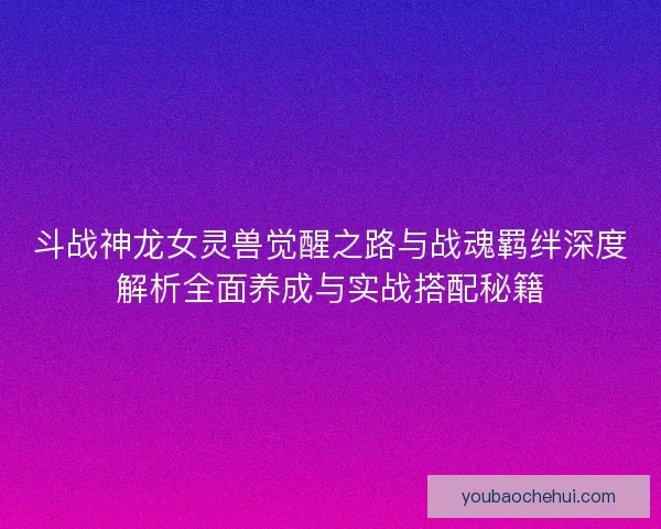 斗战神龙女灵兽觉醒之路与战魂羁绊深度解析全面养成与实战搭配秘籍