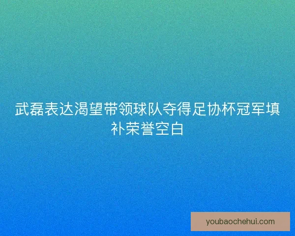 武磊表达渴望带领球队夺得足协杯冠军填补荣誉空白