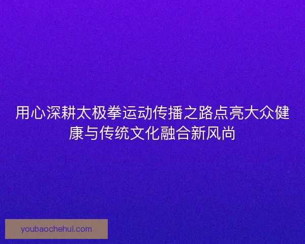 用心深耕太极拳运动传播之路点亮大众健康与传统文化融合新风尚 用心深耕太极拳运动传播之路点亮大众健康与传统文化融合新风尚