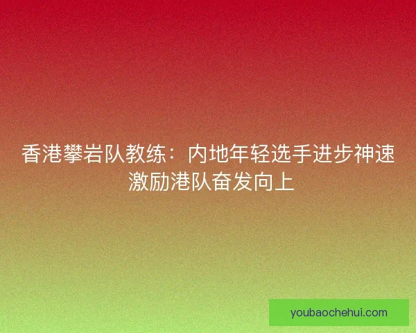 香港攀岩队教练:内地年轻选手进步神速 激励港队奋发向上 香港攀岩队教练:内地年轻选手进步神速 激励港队奋发向上