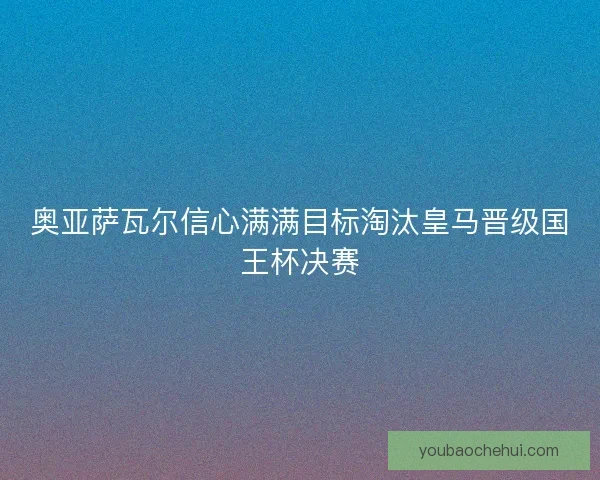 奥亚萨瓦尔信心满满目标淘汰皇马晋级国王杯决赛