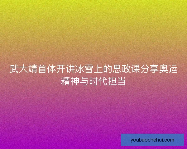 武大靖首体开讲冰雪上的思政课分享奥运精神与时代担当