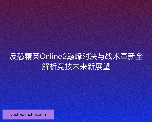 反恐精英Online2巅峰对决与战术革新全解析竞技未来新展望