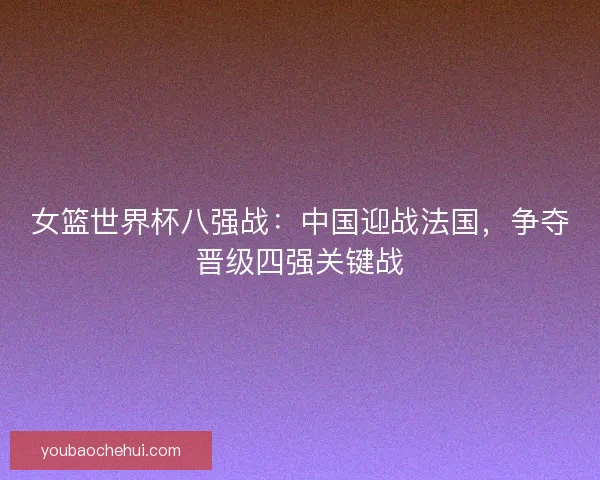女篮世界杯八强战：中国迎战法国，争夺晋级四强关键战