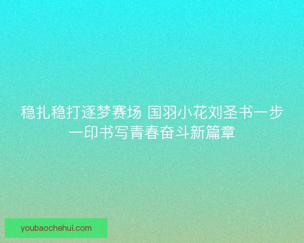 稳扎稳打逐梦赛场 国羽小花刘圣书一步一印书写青春奋斗新篇章