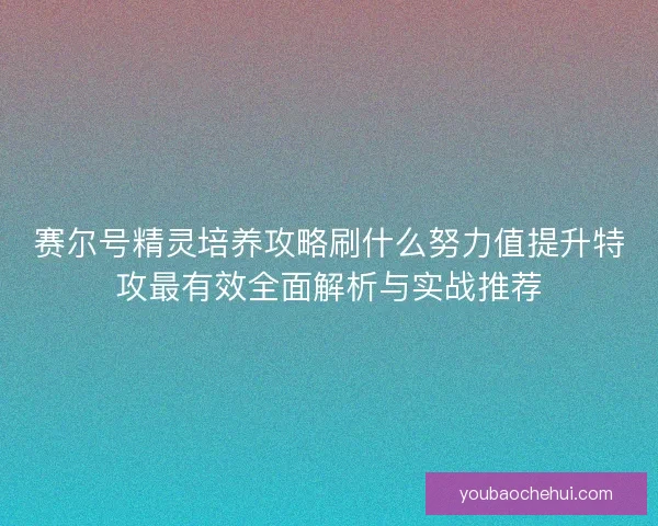 赛尔号精灵培养攻略刷什么努力值提升特攻最有效全面解析与实战推荐