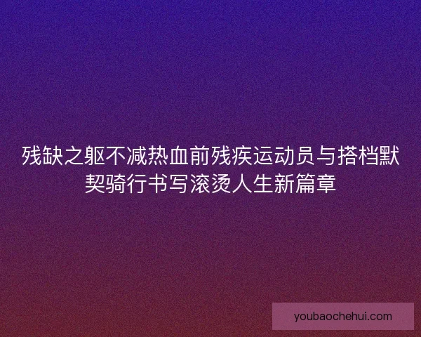 残缺之躯不减热血前残疾运动员与搭档默契骑行书写滚烫人生新篇章