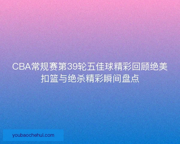 CBA常规赛第39轮五佳球精彩回顾绝美扣篮与绝杀精彩瞬间盘点 CBA常规赛第39轮五佳球精彩回顾绝美扣篮与绝杀精彩瞬间盘点