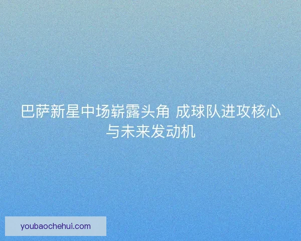 巴萨新星中场崭露头角 成球队进攻核心与未来发动机 巴萨新星中场崭露头角 成球队进攻核心与未来发动机